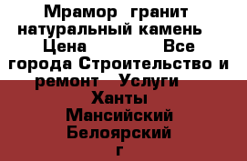 Мрамор, гранит, натуральный камень! › Цена ­ 10 000 - Все города Строительство и ремонт » Услуги   . Ханты-Мансийский,Белоярский г.